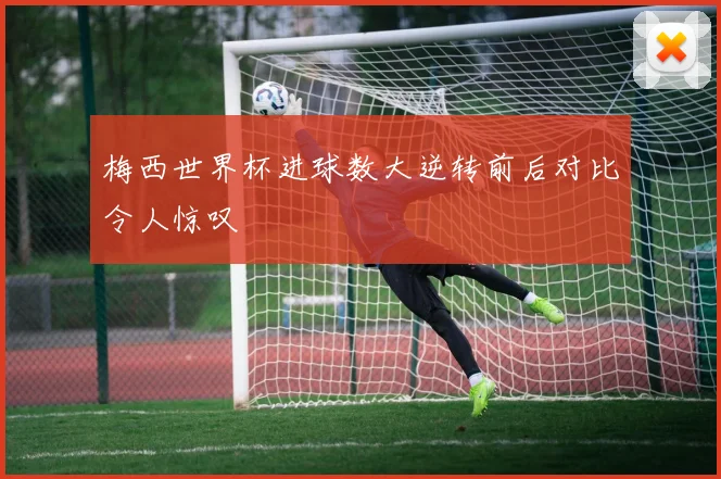 梅西世界杯进球数大逆转前后对比令人惊叹