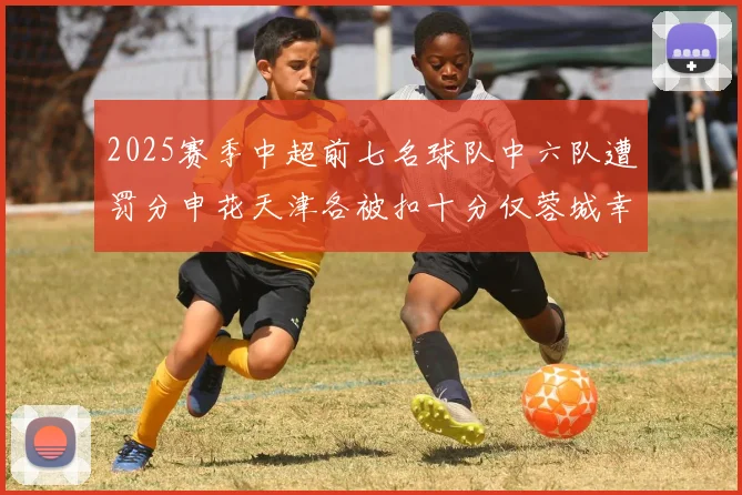 2025赛季中超前七名球队中六队遭罚分申花天津各被扣十分仅蓉城幸免