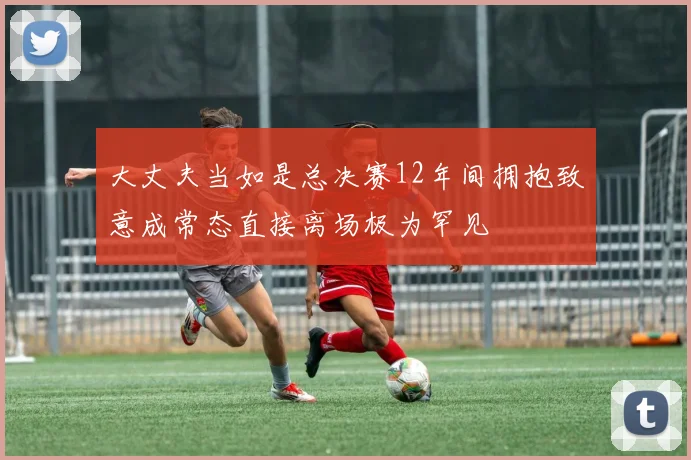 大丈夫当如是总决赛12年间拥抱致意成常态直接离场极为罕见