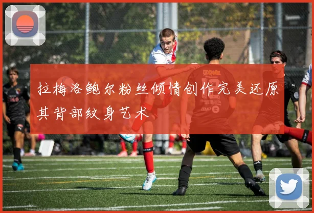 拉梅洛鲍尔粉丝倾情创作完美还原其背部纹身艺术