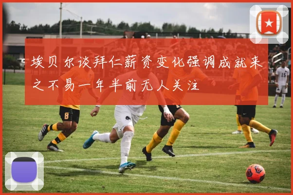 埃贝尔谈拜仁薪资变化强调成就来之不易一年半前无人关注