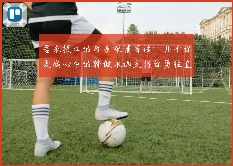 吾米提江的母亲深情寄语：儿子你是我心中的骄傲永远支持你勇往直前！