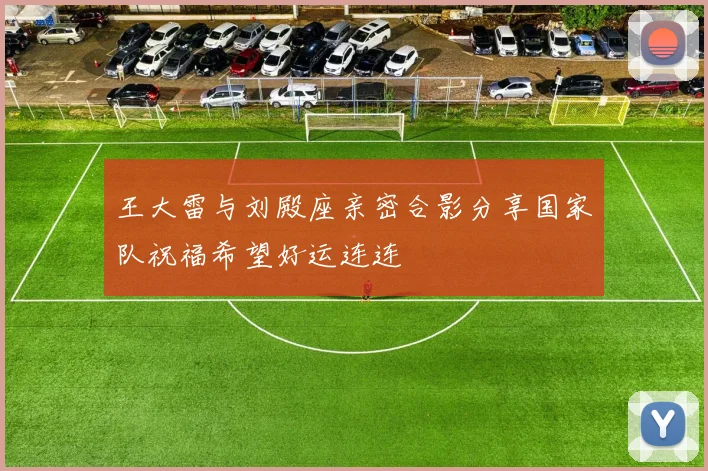 王大雷与刘殿座亲密合影分享国家队祝福希望好运连连