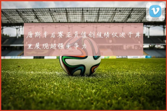 唐斯季后赛正负值创佳绩仅次于库里展现超强竞争力