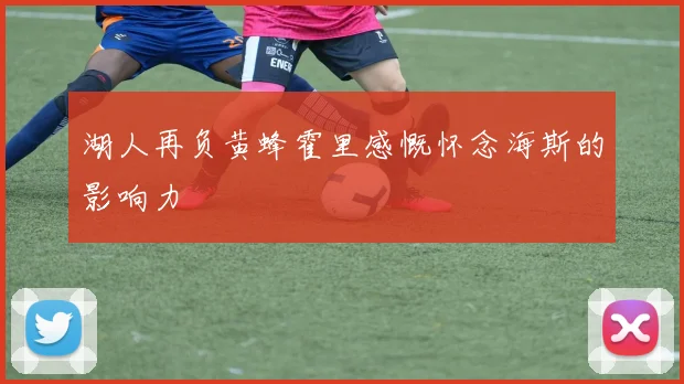湖人再负黄蜂霍里感慨怀念海斯的影响力