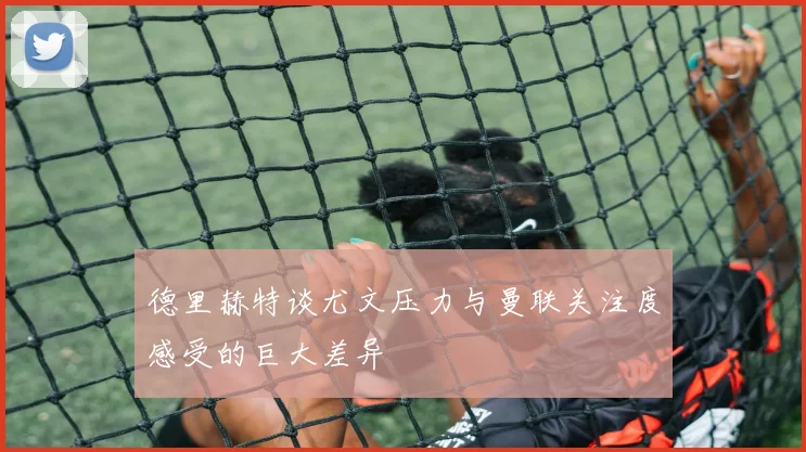 德里赫特谈尤文压力与曼联关注度感受的巨大差异