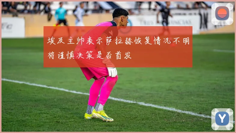 埃及主帅表示萨拉赫恢复情况不明将谨慎决策是否首发