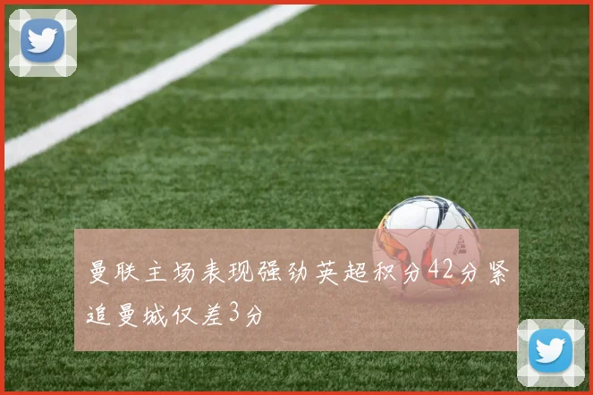 曼联主场表现强劲英超积分42分紧追曼城仅差3分