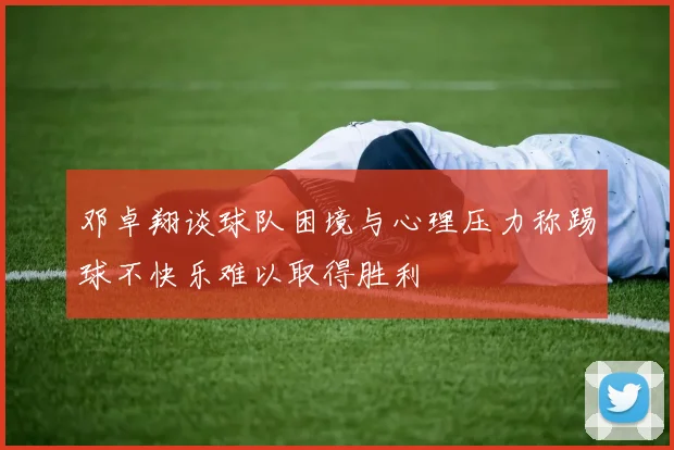 邓卓翔谈球队困境与心理压力称踢球不快乐难以取得胜利