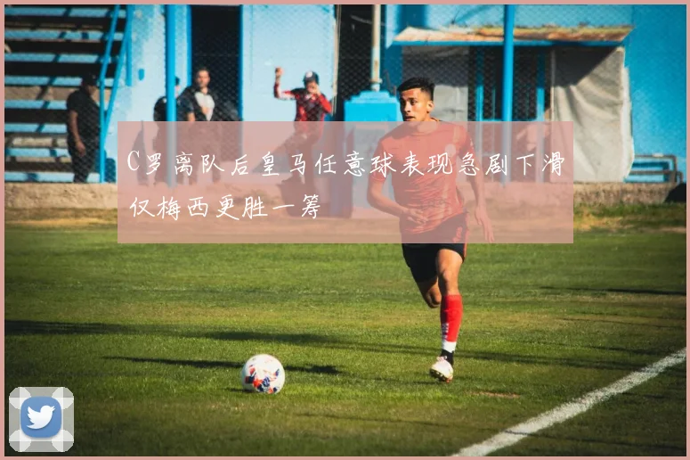 C罗离队后皇马任意球表现急剧下滑仅梅西更胜一筹