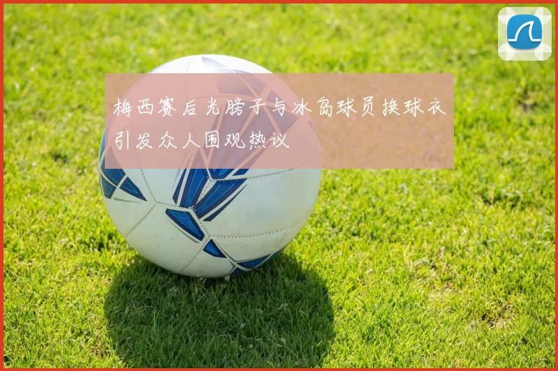 梅西赛后光膀子与冰岛球员换球衣引发众人围观热议