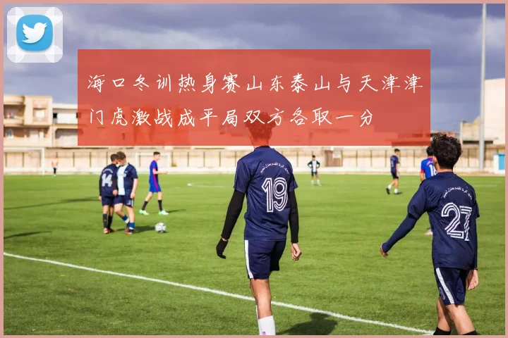 海口冬训热身赛山东泰山与天津津门虎激战成平局双方各取一分