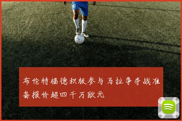 布伦特福德积极参与马拉争夺战准备报价超四千万欧元