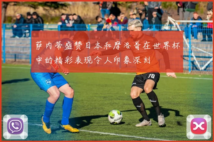 萨内蒂盛赞日本和摩洛哥在世界杯中的精彩表现令人印象深刻