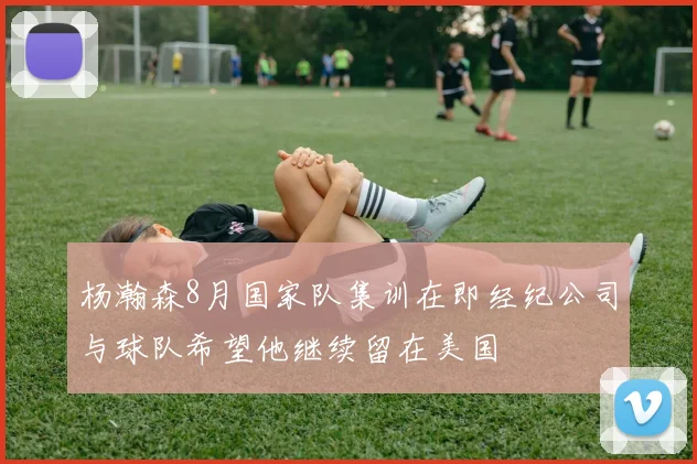 杨瀚森8月国家队集训在即经纪公司与球队希望他继续留在美国