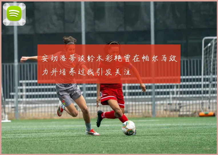 安切洛蒂谈铃木彩艳曾在帕尔马效力并培养过我引发关注