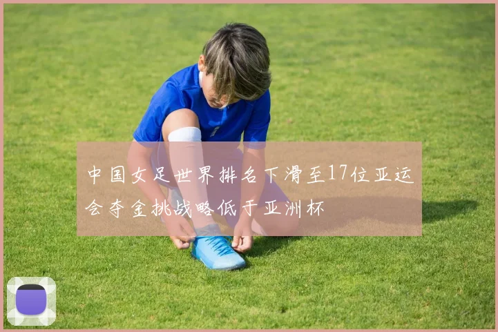 中国女足世界排名下滑至17位亚运会夺金挑战略低于亚洲杯
