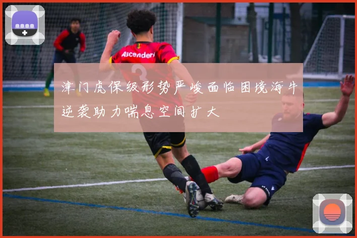 津门虎保级形势严峻面临困境海牛逆袭助力喘息空间扩大
