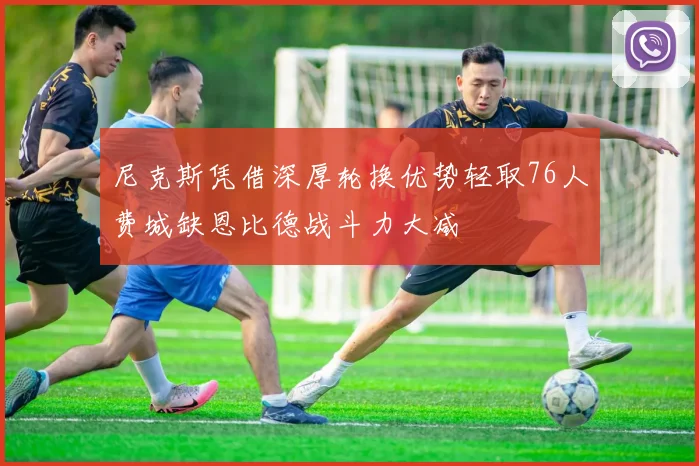 尼克斯凭借深厚轮换优势轻取76人费城缺恩比德战斗力大减