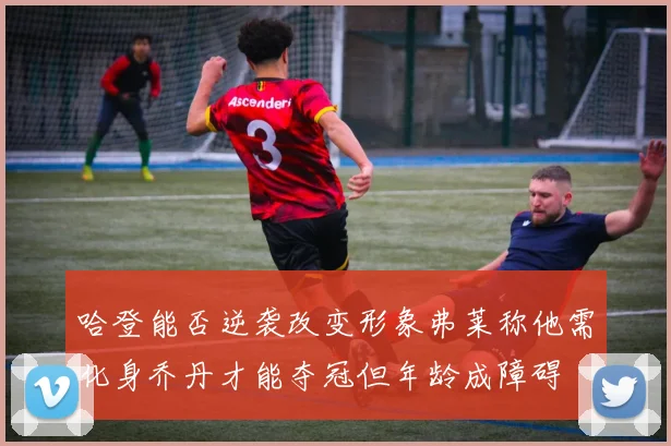 哈登能否逆袭改变形象弗莱称他需化身乔丹才能夺冠但年龄成障碍